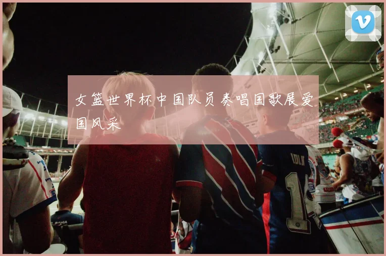 女篮世界杯中国队员奏唱国歌展爱国风采