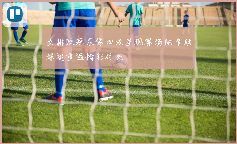 女排欧冠录像回放呈现赛场细节助球迷重温精彩对决