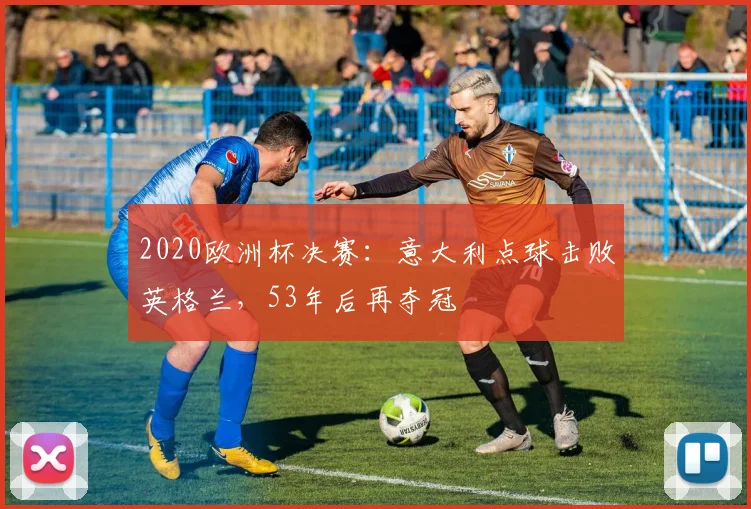 2020欧洲杯决赛:意大利点球击败英格兰,53年后再夺冠