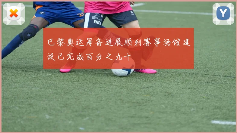 巴黎奥运筹备进展顺利赛事场馆建设已完成百分之九十