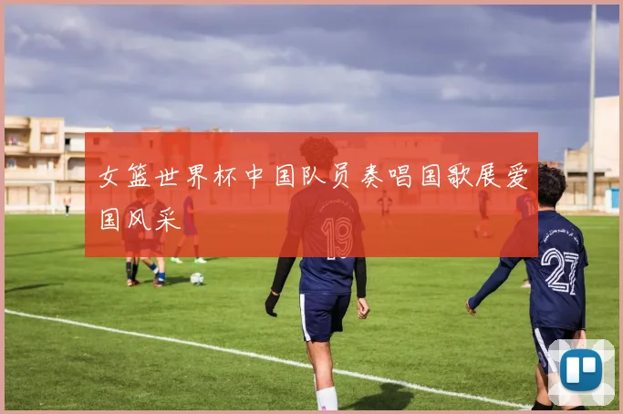 女篮世界杯中国队员奏唱国歌展爱国风采