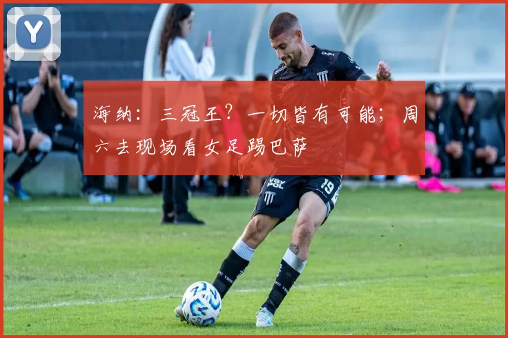 海纳：三冠王？一切皆有可能；周六去现场看女足踢巴萨