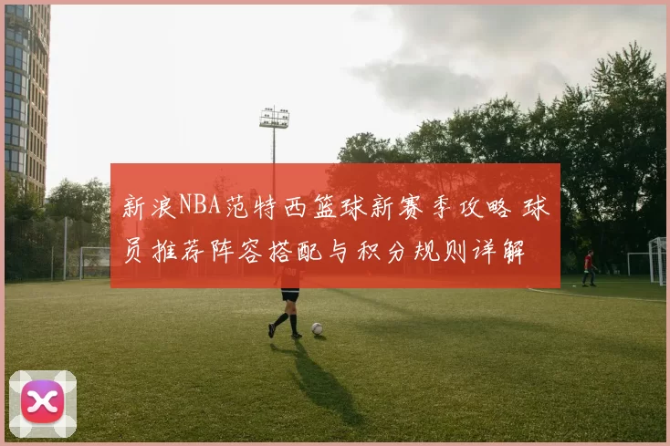 新浪NBA范特西篮球新赛季攻略 球员推荐阵容搭配与积分规则详解