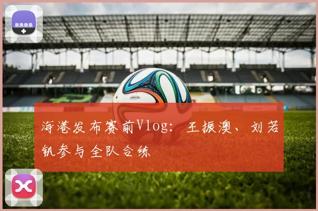 海港发布赛前Vlog：王振澳、刘若钒参与全队合练