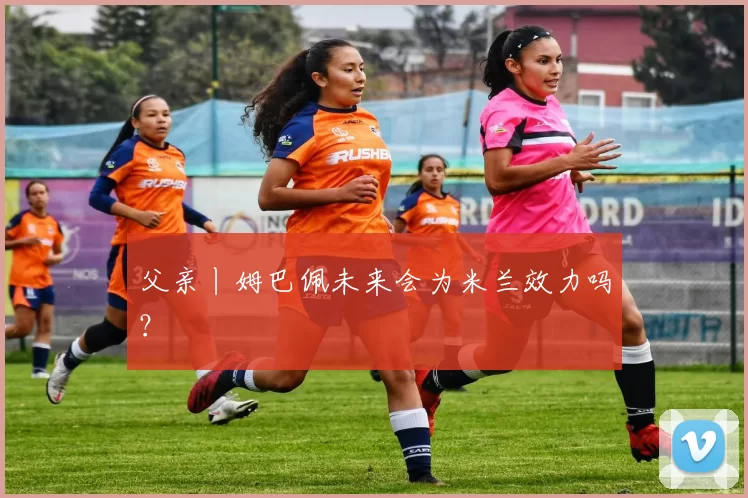 父亲丨姆巴佩未来会为米兰效力吗？