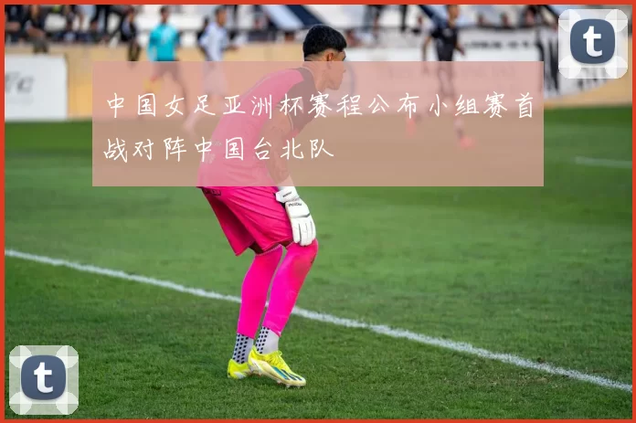 中国女足亚洲杯赛程公布小组赛首战对阵中国台北队