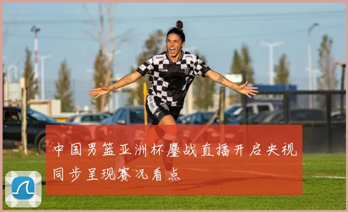 中国男篮亚洲杯鏖战直播开启央视同步呈现赛况看点