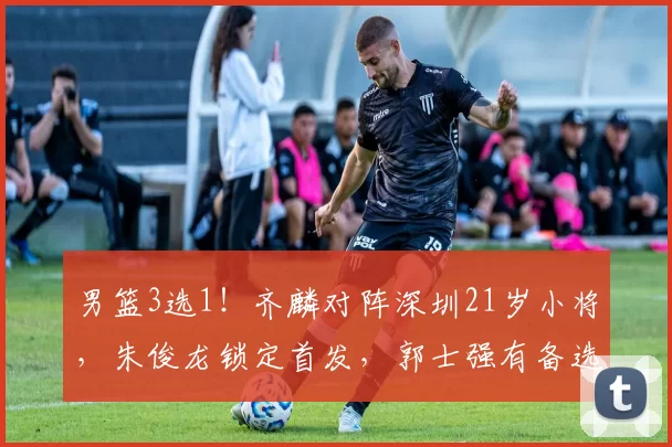 男篮3选1！齐麟对阵深圳21岁小将，朱俊龙锁定首发，郭士强有备选