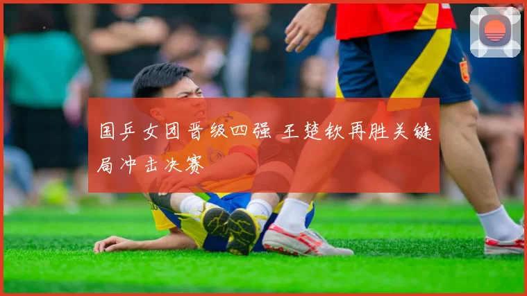 国乒女团晋级四强 王楚钦再胜关键局冲击决赛