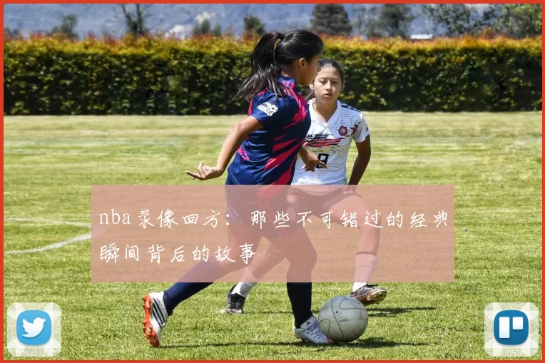 nba录像回方：那些不可错过的经典瞬间背后的故事