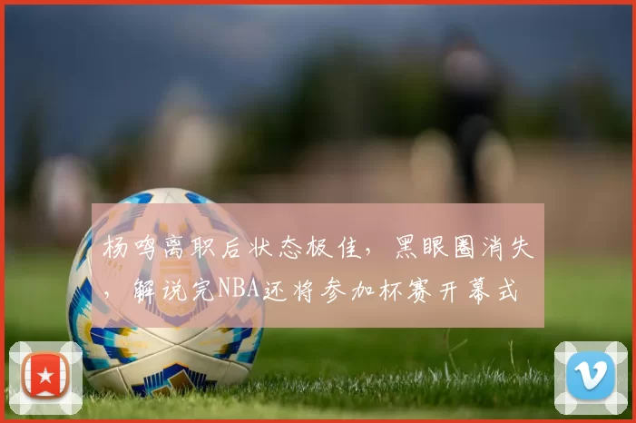 杨鸣离职后状态极佳，黑眼圈消失，解说完NBA还将参加杯赛开幕式