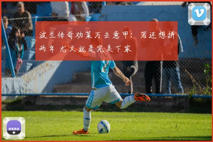 波兰传奇劝莱万去意甲:若还想拼两年 尤文就是完美下家