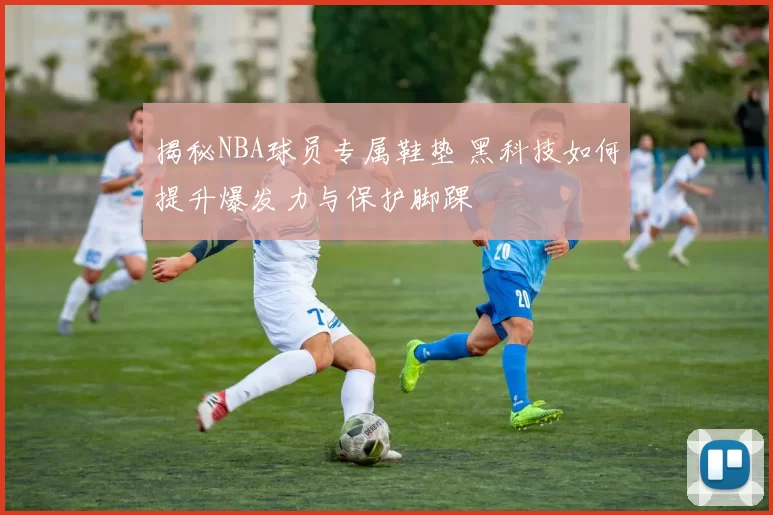 揭秘NBA球员专属鞋垫 黑科技如何提升爆发力与保护脚踝