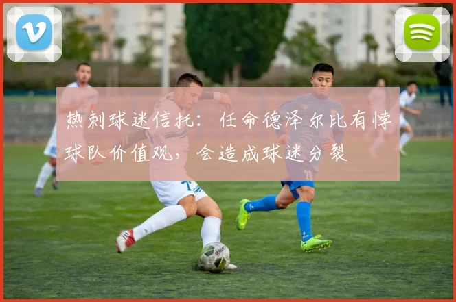 热刺球迷信托：任命德泽尔比有悖球队价值观，会造成球迷分裂