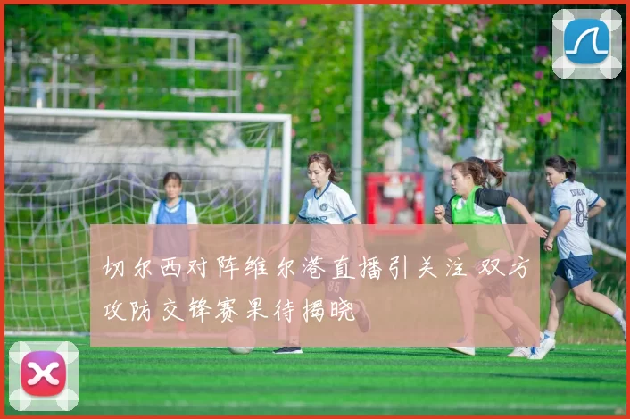 切尔西对阵维尔港直播引关注 双方攻防交锋赛果待揭晓