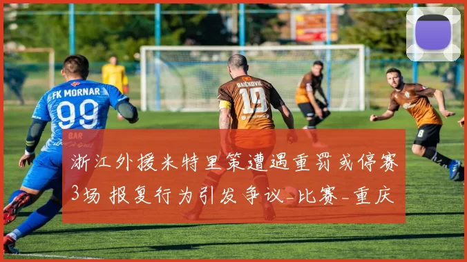 浙江外援米特里策遭遇重罚或停赛3场 报复行为引发争议_比赛_重庆_李镇