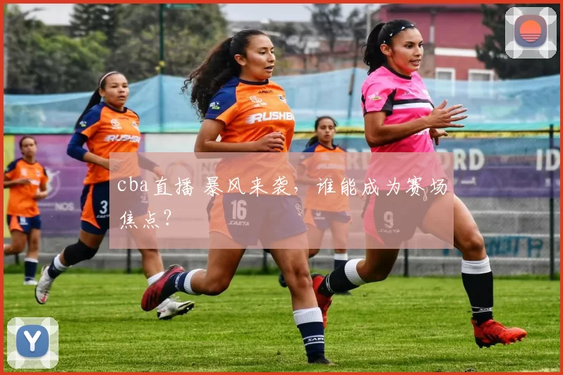 cba直播 暴风来袭,谁能成为赛场焦点?