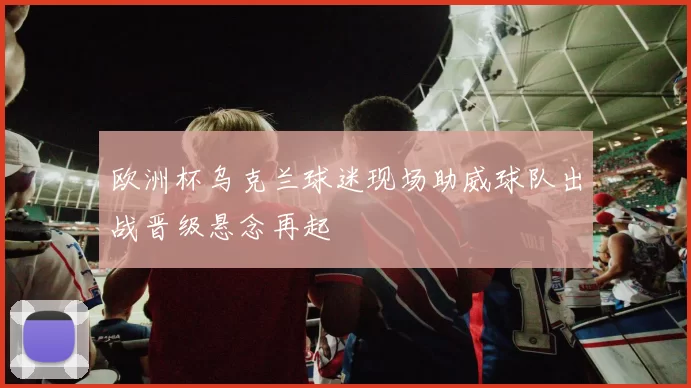 欧洲杯乌克兰球迷现场助威球队出战晋级悬念再起