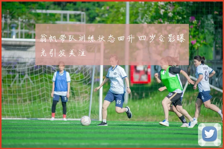 翁帆带队训练状态回升 四岁合影曝光引发关注