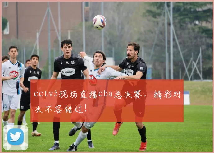 cctv5现场直播cba总决赛，精彩对决不容错过！