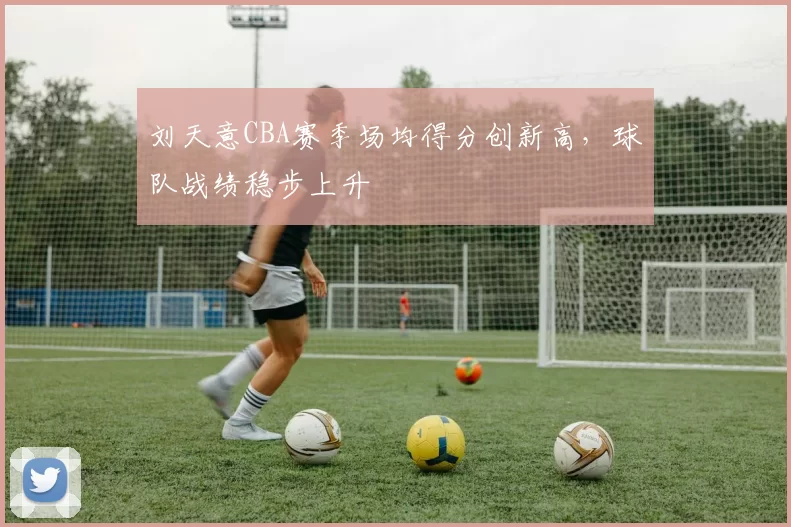 刘天意CBA赛季场均得分创新高，球队战绩稳步上升