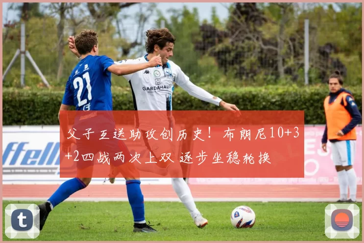 父子互送助攻创历史!布朗尼10+3+2四战两次上双 逐步坐稳轮换