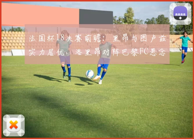 法国杯18决赛前瞻：里昂与图卢兹实力居优，洛里昂对阵巴黎FC悬念重重_比赛_主场_朗斯