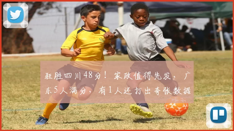 狂胜四川48分！家政值得先发，广东5人满分，有1人还打出夸张数据