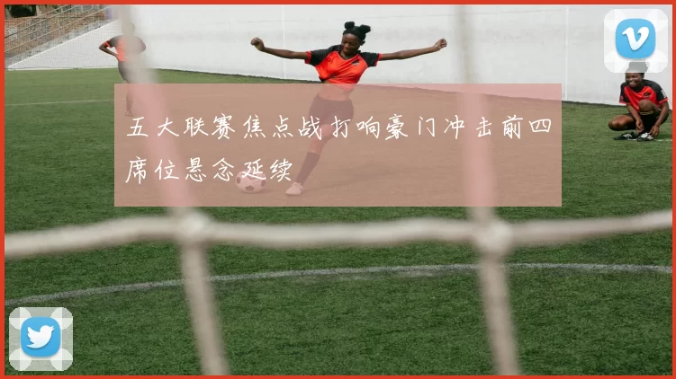 五大联赛焦点战打响豪门冲击前四席位悬念延续