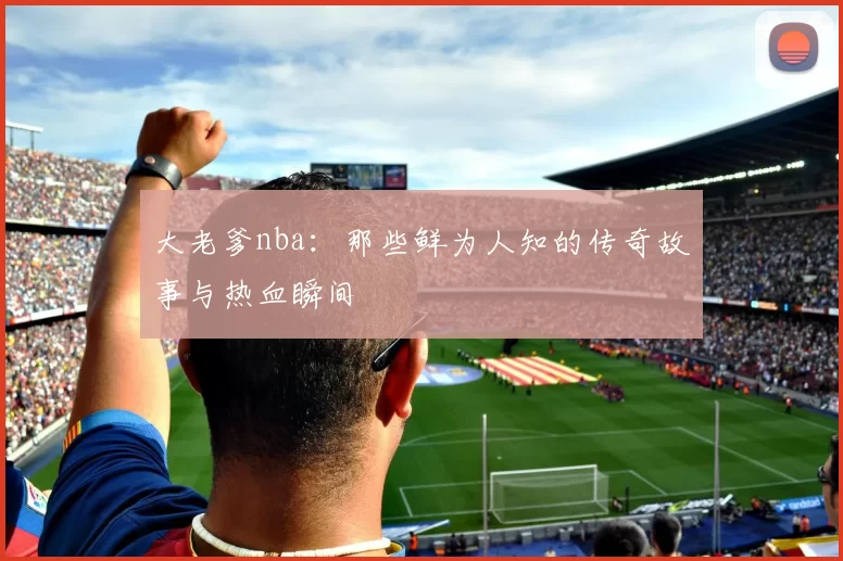大老爹nba：那些鲜为人知的传奇故事与热血瞬间