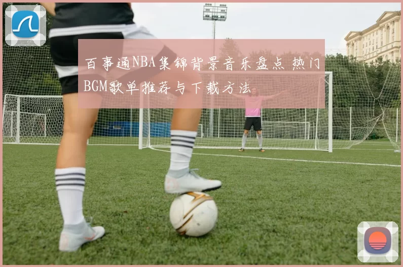 百事通NBA集锦背景音乐盘点 热门BGM歌单推荐与下载方法