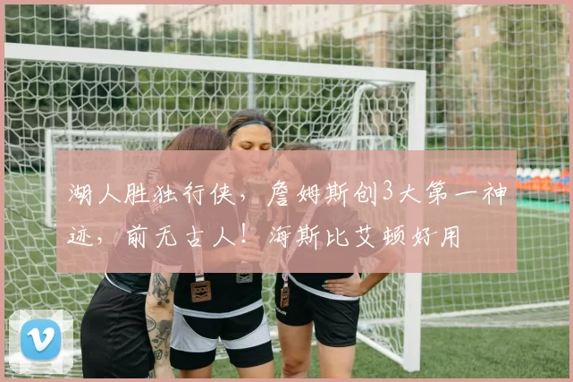 湖人胜独行侠,詹姆斯创3大第一神迹,前无古人!海斯比艾顿好用