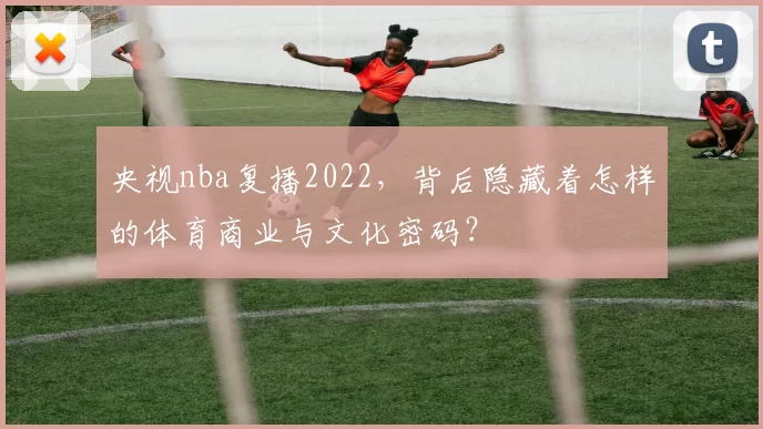 央视nba复播2022，背后隐藏着怎样的体育商业与文化密码？
