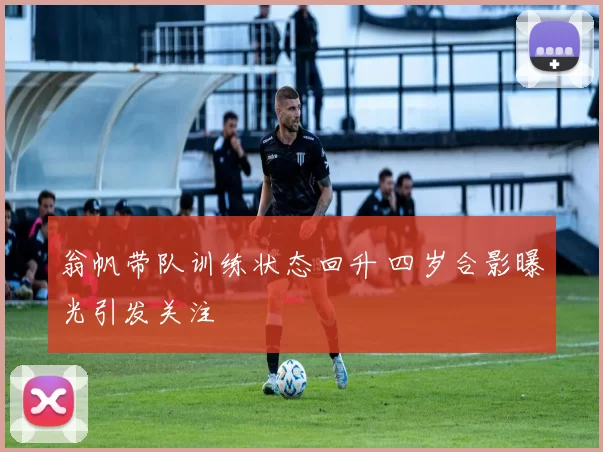 翁帆带队训练状态回升 四岁合影曝光引发关注