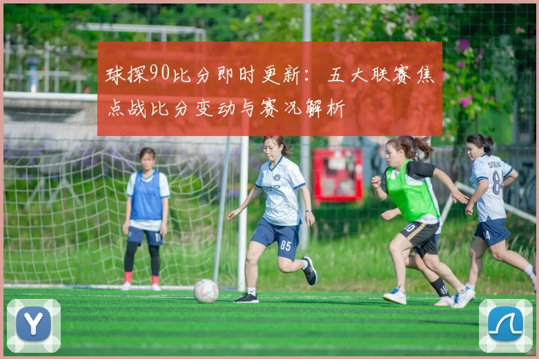 球探90比分即时更新：五大联赛焦点战比分变动与赛况解析