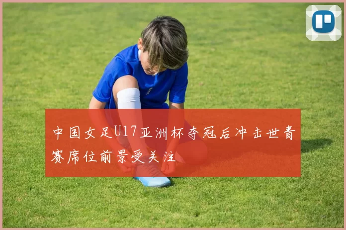 中国女足U17亚洲杯夺冠后冲击世青赛席位前景受关注