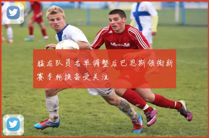 猛龙队员名单调整后巴恩斯领衔新赛季轮换备受关注