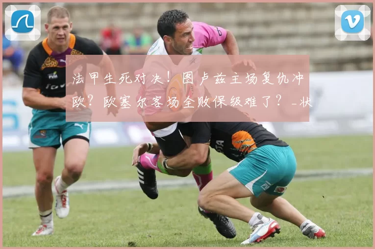 法甲生死对决！图卢兹主场复仇冲欧？欧塞尔客场全败保级难了？_状态_赛季_核心