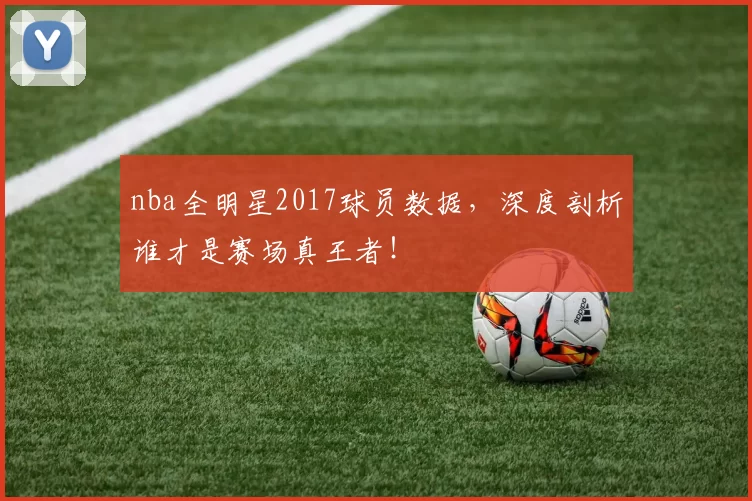 nba全明星2017球员数据，深度剖析谁才是赛场真王者！