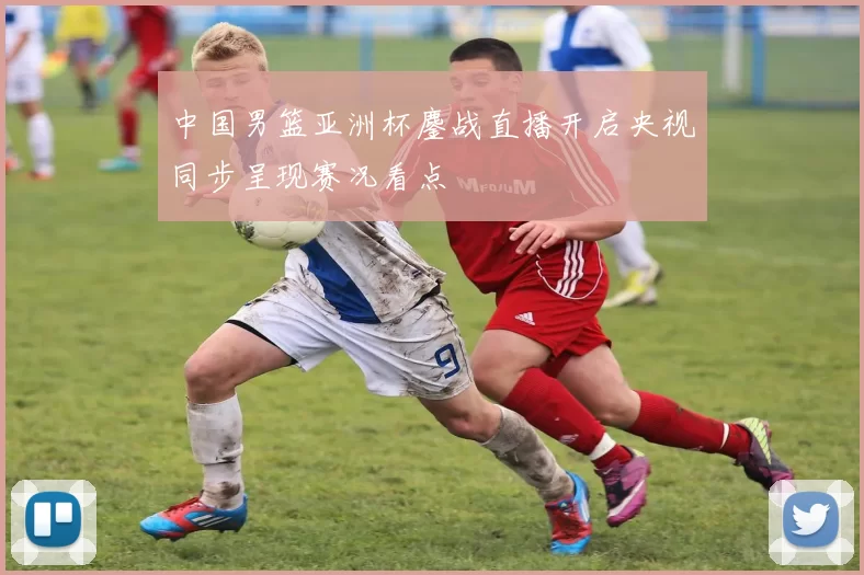 中国男篮亚洲杯鏖战直播开启央视同步呈现赛况看点