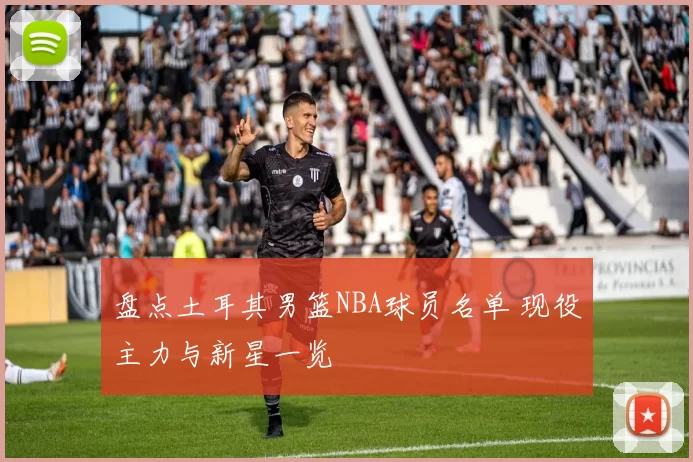 盘点土耳其男篮NBA球员名单 现役主力与新星一览