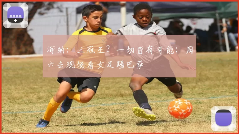 海纳：三冠王？一切皆有可能；周六去现场看女足踢巴萨