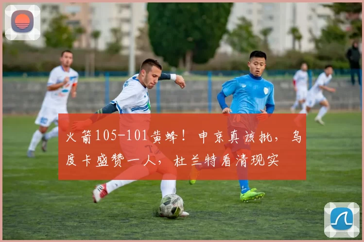 火箭105-101黄蜂！申京真该批，乌度卡盛赞一人，杜兰特看清现实