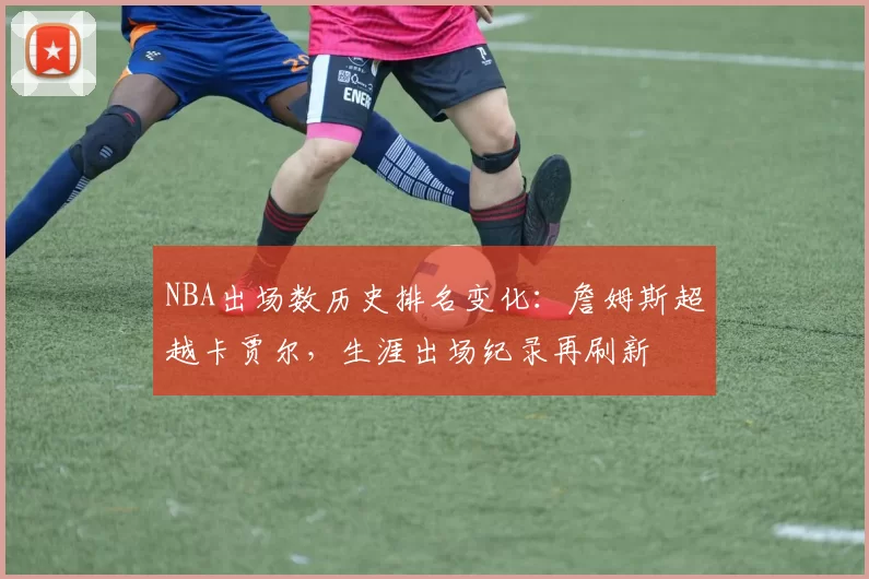 NBA出场数历史排名变化：詹姆斯超越卡贾尔，生涯出场纪录再刷新