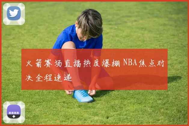 火箭赛场直播热度爆棚 NBA焦点对决全程速递