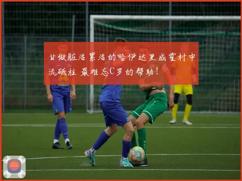 甘做脏活累活的哈伊达里成霍村中流砥柱 最难忘C罗的帮助！