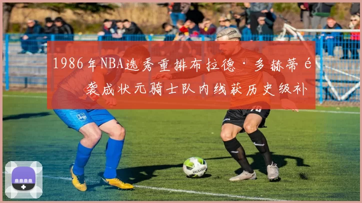 1986年NBA选秀重排布拉德·多赫蒂逆袭成状元骑士队内线获历史级补强
