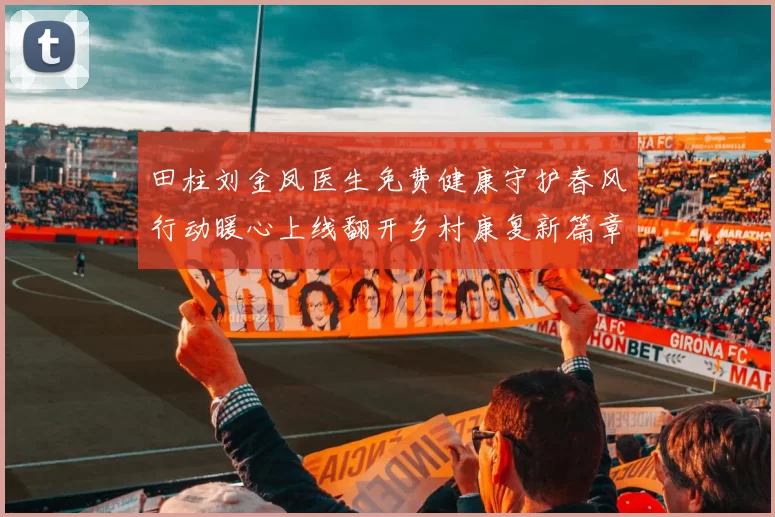 田柱刘金凤医生免费健康守护春风行动暖心上线翻开乡村康复新篇章