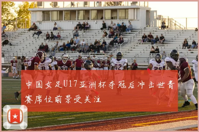 中国女足U17亚洲杯夺冠后冲击世青赛席位前景受关注