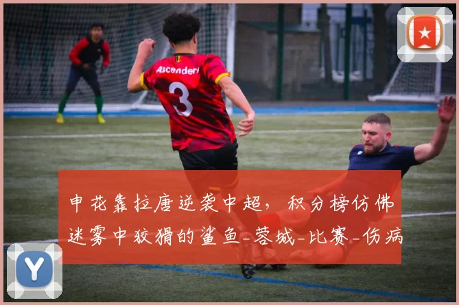 申花靠拉唐逆袭中超，积分榜仿佛迷雾中狡猾的鲨鱼_蓉城_比赛_伤病